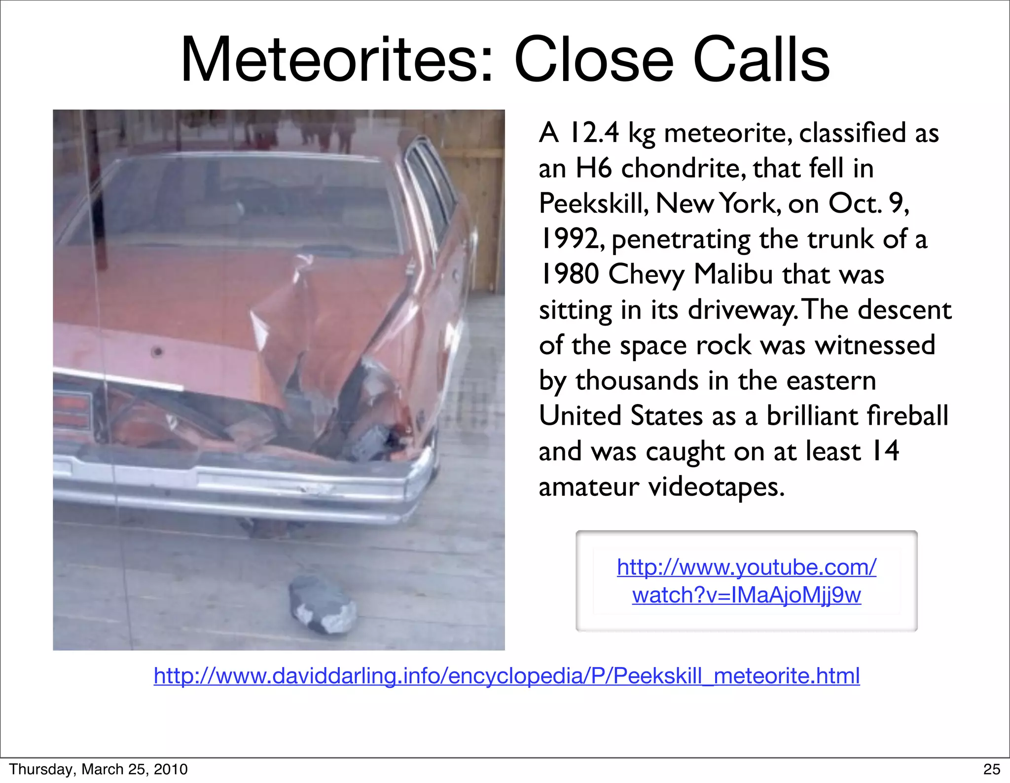 Meteorites: Close Calls
                                                        A 12.4 kg meteorite, classiﬁed as
                                                        an H6 chondrite, that fell in
                                                        Peekskill, New York, on Oct. 9,
                                                        1992, penetrating the trunk of a
                                                        1980 Chevy Malibu that was
                                                        sitting in its driveway. The descent
                                                        of the space rock was witnessed
                                                        by thousands in the eastern
                                                        United States as a brilliant ﬁreball
                                                        and was caught on at least 14
                                                        amateur videotapes.

                                                               http://www.youtube.com/
                                                                watch?v=IMaAjoMjj9w


                   http://www.daviddarling.info/encyclopedia/P/Peekskill_meteorite.html



Thursday, March 25, 2010                                                                       25
 