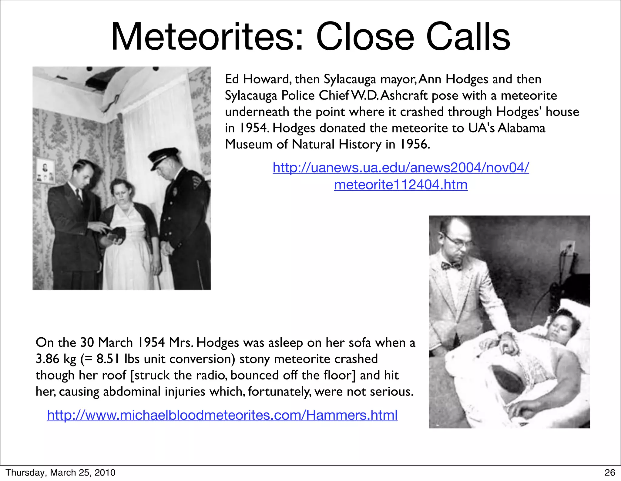 Meteorites: Close Calls
                                        Ed Howard, then Sylacauga mayor, Ann Hodges and then
                                        Sylacauga Police Chief W.D. Ashcraft pose with a meteorite
                                        underneath the point where it crashed through Hodges' house
                                        in 1954. Hodges donated the meteorite to UA's Alabama
                                        Museum of Natural History in 1956.
                                                 http://uanews.ua.edu/anews2004/nov04/
                                                           meteorite112404.htm




      On the 30 March 1954 Mrs. Hodges was asleep on her sofa when a
      3.86 kg (= 8.51 lbs unit conversion) stony meteorite crashed
      though her roof [struck the radio, bounced off the ﬂoor] and hit
      her, causing abdominal injuries which, fortunately, were not serious.
         http://www.michaelbloodmeteorites.com/Hammers.html



Thursday, March 25, 2010                                                                              26
 