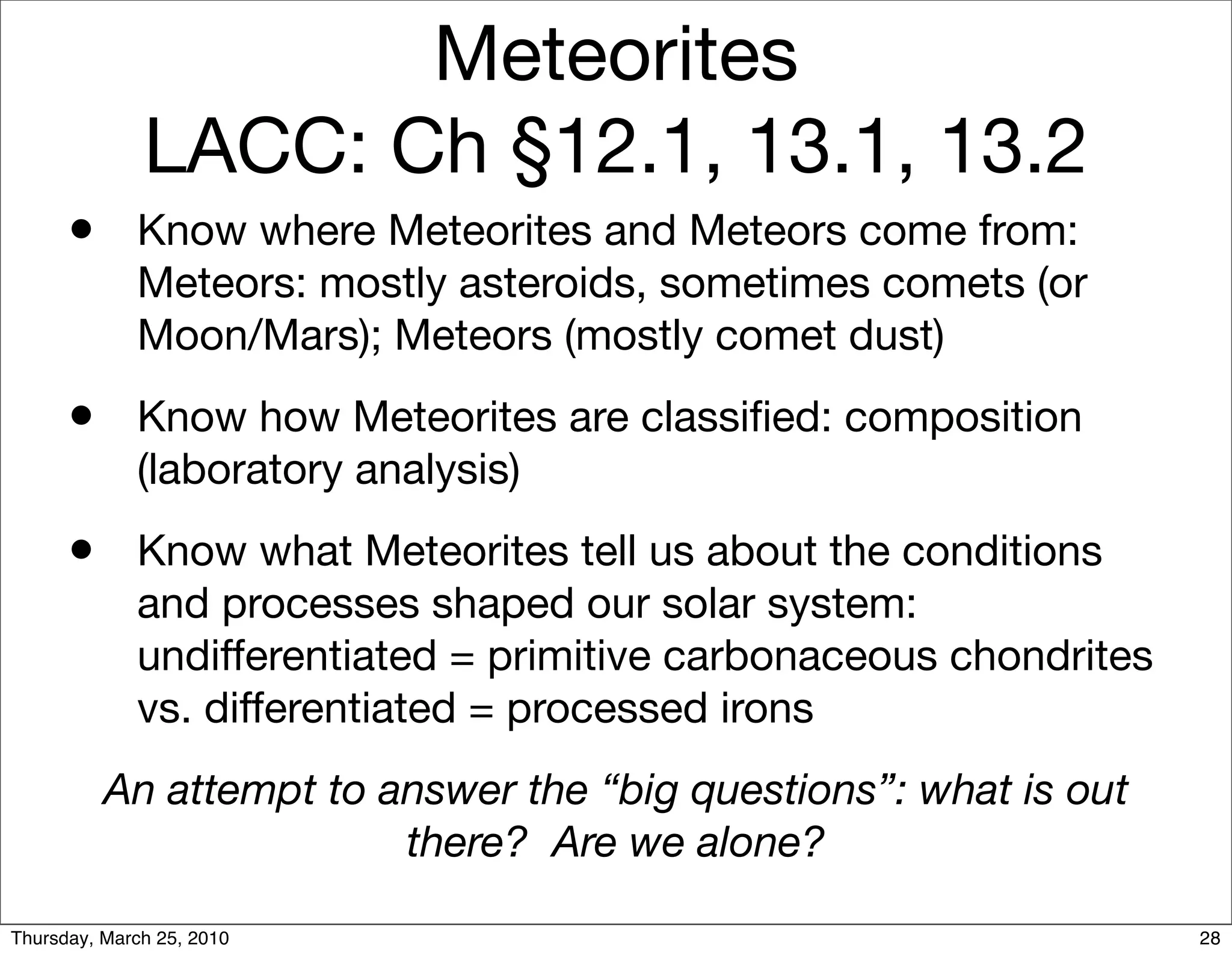 Meteorites
              LACC: Ch §12.1, 13.1, 13.2
      •      Know where Meteorites and Meteors come from:
             Meteors: mostly asteroids, sometimes comets (or
             Moon/Mars); Meteors (mostly comet dust)
      •      Know how Meteorites are classiﬁed: composition
             (laboratory analysis)
      •      Know what Meteorites tell us about the conditions
             and processes shaped our solar system:
             undifferentiated = primitive carbonaceous chondrites
             vs. differentiated = processed irons
          An attempt to answer the “big questions”: what is out
                         there? Are we alone?

Thursday, March 25, 2010                                            28
 