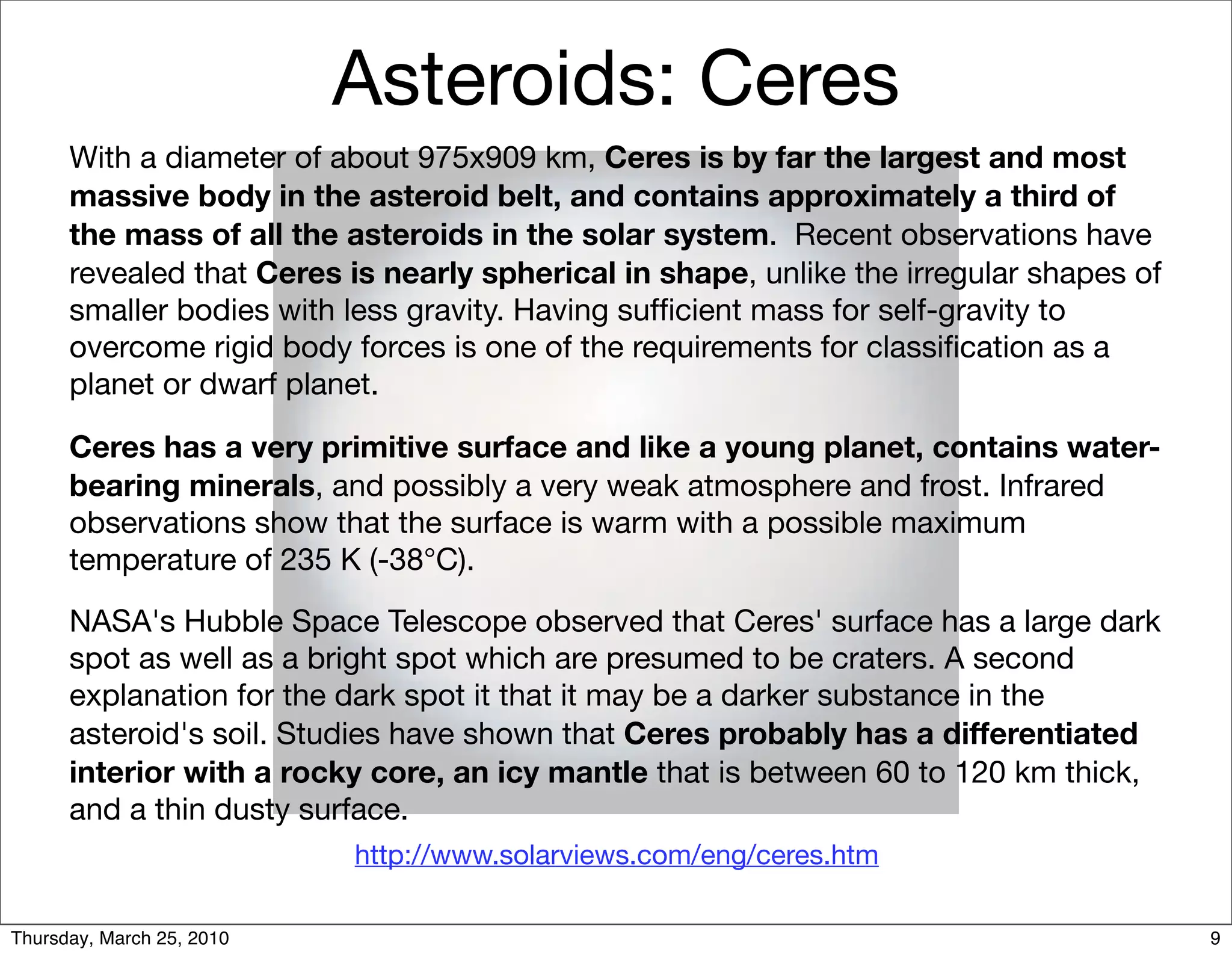 Asteroids: Ceres
      With a diameter of about 975x909 km, Ceres is by far the largest and most
      massive body in the asteroid belt, and contains approximately a third of
      the mass of all the asteroids in the solar system. Recent observations have
      revealed that Ceres is nearly spherical in shape, unlike the irregular shapes of
      smaller bodies with less gravity. Having sufﬁcient mass for self-gravity to
      overcome rigid body forces is one of the requirements for classiﬁcation as a
      planet or dwarf planet.

      Ceres has a very primitive surface and like a young planet, contains water-
      bearing minerals, and possibly a very weak atmosphere and frost. Infrared
      observations show that the surface is warm with a possible maximum
      temperature of 235 K (-38°C).

      NASA's Hubble Space Telescope observed that Ceres' surface has a large dark
      spot as well as a bright spot which are presumed to be craters. A second
      explanation for the dark spot it that it may be a darker substance in the
      asteroid's soil. Studies have shown that Ceres probably has a differentiated
      interior with a rocky core, an icy mantle that is between 60 to 120 km thick,
      and a thin dusty surface.
                           http://www.solarviews.com/eng/ceres.htm

Thursday, March 25, 2010                                                                 9
 