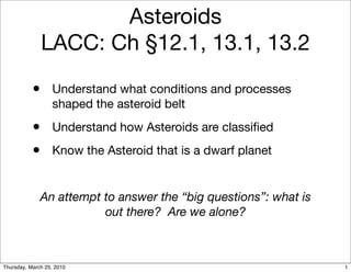 Asteroids
               LACC: Ch §12.1, 13.1, 13.2

           •      Understand what conditions and processes
                  shaped the asteroid belt
           •      Understand how Asteroids are classiﬁed
           •      Know the Asteroid that is a dwarf planet


              An attempt to answer the “big questions”: what is
                         out there? Are we alone?



Thursday, March 25, 2010                                          1
 