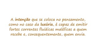 A intenção que se coloca no pensamento,
como no caso da luxúria, é capaz de emitir
fortes correntes fluídicas maléficas a quem
recebe e, consequentemente, quem envia.
 