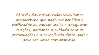 Através das nossas mãos veiculamos
magnetismo que pode ser benéfico e
retificador ou causar males e desajustar
relações, portanto o cuidado com as
gesticulações e a consciência deste poder
deve ser nosso compromisso.
 