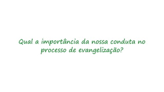 Qual a importância da nossa conduta no
processo de evangelização?
 