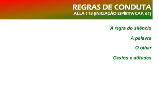 REGRAS DE CONDUTA
AULA 113 (INICIAÇÃO ESPÍRITA CAP. 61)
A regra do silêncio
A palavra
O olhar
Gestos e atitudes
 