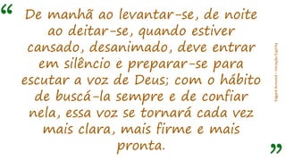 “
EdgardArmond–iniciaçãoEspírita
De manhã ao levantar-se, de noite
ao deitar-se, quando estiver
cansado, desanimado, deve entrar
em silêncio e preparar-se para
escutar a voz de Deus; com o hábito
de buscá-la sempre e de confiar
nela, essa voz se tornará cada vez
mais clara, mais firme e mais
pronta.
 