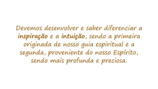 Devemos desenvolver e saber diferenciar a
inspiração e a intuição, sendo a primeira
originada de nosso guia espiritual e a
segunda, proveniente do nosso Espírito,
sendo mais profunda e preciosa.
 