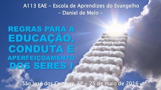 A113 EAE - Escola de Aprendizes do Evangelho
– Daniel de Melo –
São José dos Campos, SP - 25 de maio de 2016
REGRAS PARA A
EDUCAÇÃO,
CONDUTA E
APERFEIÇOAMENTO
DOS SERES I
 