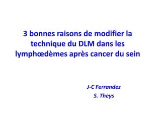 3 bonnes raisons de modifier la
    technique du DLM dans les
lymphœdèmes après cancer du sein


                  J-C Ferrandez
                     S. Theys
 