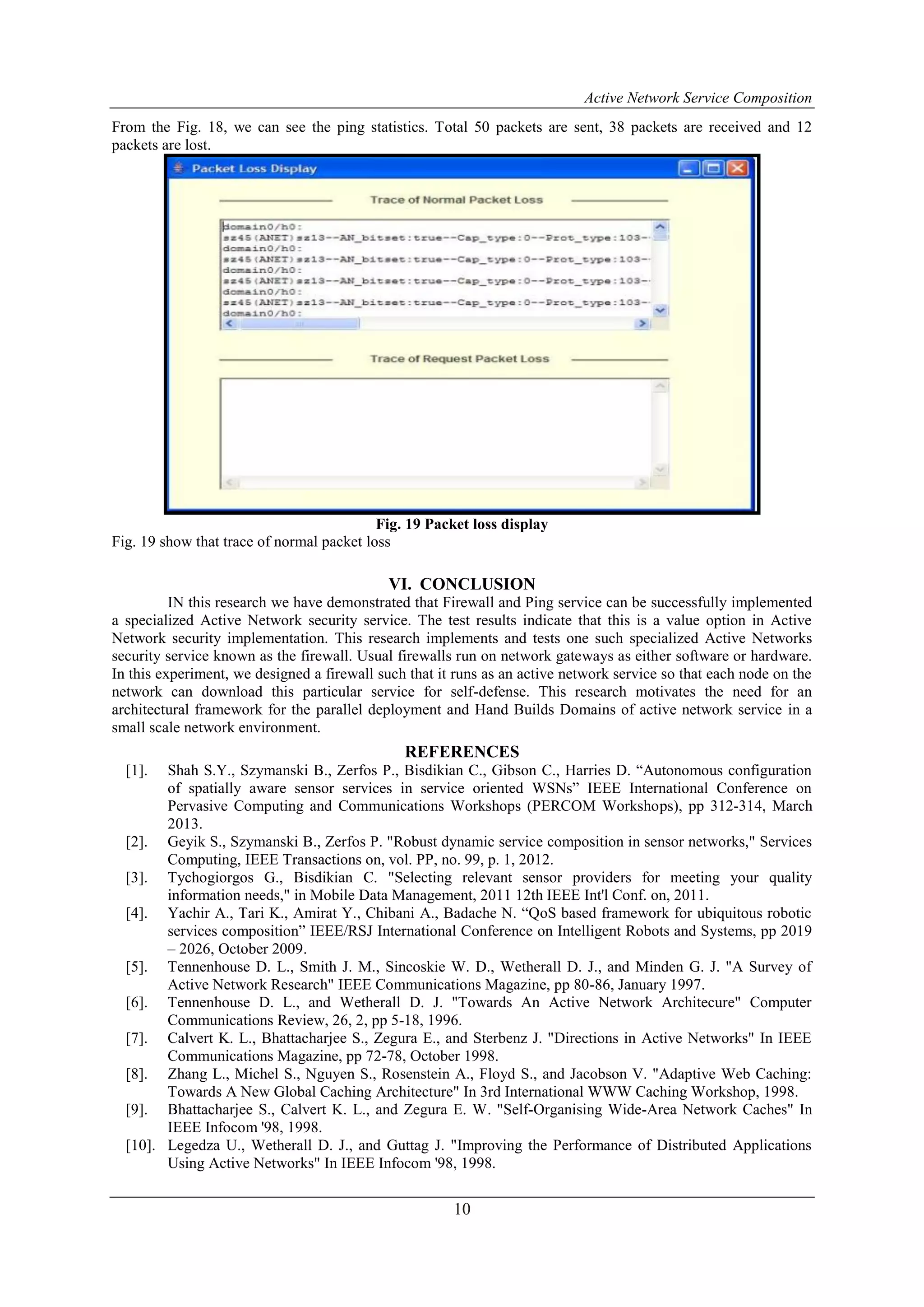 Active Network Service Composition
10
From the Fig. 18, we can see the ping statistics. Total 50 packets are sent, 38 packets are received and 12
packets are lost.
Fig. 19 Packet loss display
Fig. 19 show that trace of normal packet loss
VI. CONCLUSION
IN this research we have demonstrated that Firewall and Ping service can be successfully implemented
a specialized Active Network security service. The test results indicate that this is a value option in Active
Network security implementation. This research implements and tests one such specialized Active Networks
security service known as the firewall. Usual firewalls run on network gateways as either software or hardware.
In this experiment, we designed a firewall such that it runs as an active network service so that each node on the
network can download this particular service for self-defense. This research motivates the need for an
architectural framework for the parallel deployment and Hand Builds Domains of active network service in a
small scale network environment.
REFERENCES
[1]. Shah S.Y., Szymanski B., Zerfos P., Bisdikian C., Gibson C., Harries D. “Autonomous configuration
of spatially aware sensor services in service oriented WSNs” IEEE International Conference on
Pervasive Computing and Communications Workshops (PERCOM Workshops), pp 312-314, March
2013.
[2]. Geyik S., Szymanski B., Zerfos P. "Robust dynamic service composition in sensor networks," Services
Computing, IEEE Transactions on, vol. PP, no. 99, p. 1, 2012.
[3]. Tychogiorgos G., Bisdikian C. "Selecting relevant sensor providers for meeting your quality
information needs," in Mobile Data Management, 2011 12th IEEE Int'l Conf. on, 2011.
[4]. Yachir A., Tari K., Amirat Y., Chibani A., Badache N. “QoS based framework for ubiquitous robotic
services composition” IEEE/RSJ International Conference on Intelligent Robots and Systems, pp 2019
– 2026, October 2009.
[5]. Tennenhouse D. L., Smith J. M., Sincoskie W. D., Wetherall D. J., and Minden G. J. "A Survey of
Active Network Research" IEEE Communications Magazine, pp 80-86, January 1997.
[6]. Tennenhouse D. L., and Wetherall D. J. "Towards An Active Network Architecure" Computer
Communications Review, 26, 2, pp 5-18, 1996.
[7]. Calvert K. L., Bhattacharjee S., Zegura E., and Sterbenz J. "Directions in Active Networks" In IEEE
Communications Magazine, pp 72-78, October 1998.
[8]. Zhang L., Michel S., Nguyen S., Rosenstein A., Floyd S., and Jacobson V. "Adaptive Web Caching:
Towards A New Global Caching Architecture" In 3rd International WWW Caching Workshop, 1998.
[9]. Bhattacharjee S., Calvert K. L., and Zegura E. W. "Self-Organising Wide-Area Network Caches" In
IEEE Infocom '98, 1998.
[10]. Legedza U., Wetherall D. J., and Guttag J. "Improving the Performance of Distributed Applications
Using Active Networks" In IEEE Infocom '98, 1998.
 