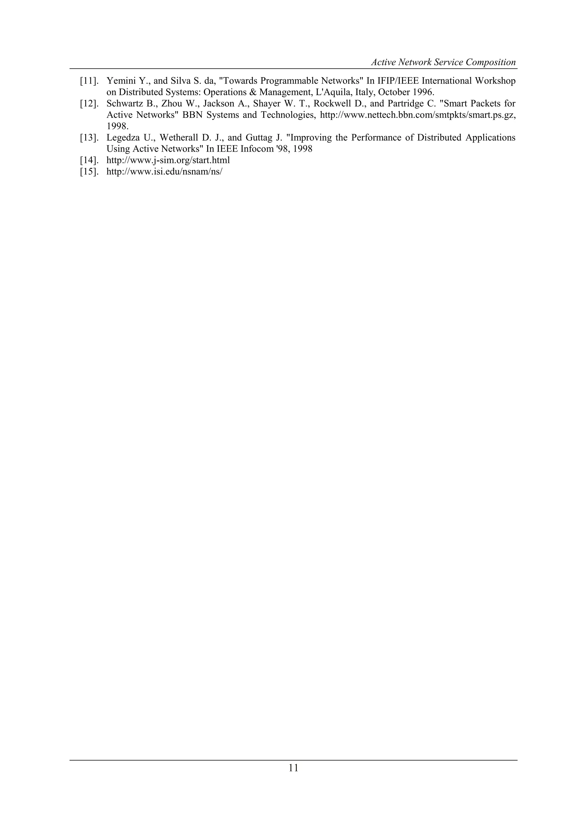 Active Network Service Composition
11
[11]. Yemini Y., and Silva S. da, "Towards Programmable Networks" In IFIP/IEEE International Workshop
on Distributed Systems: Operations & Management, L'Aquila, Italy, October 1996.
[12]. Schwartz B., Zhou W., Jackson A., Shayer W. T., Rockwell D., and Partridge C. "Smart Packets for
Active Networks" BBN Systems and Technologies, http://www.nettech.bbn.com/smtpkts/smart.ps.gz,
1998.
[13]. Legedza U., Wetherall D. J., and Guttag J. "Improving the Performance of Distributed Applications
Using Active Networks" In IEEE Infocom '98, 1998
[14]. http://www.j-sim.org/start.html
[15]. http://www.isi.edu/nsnam/ns/
 