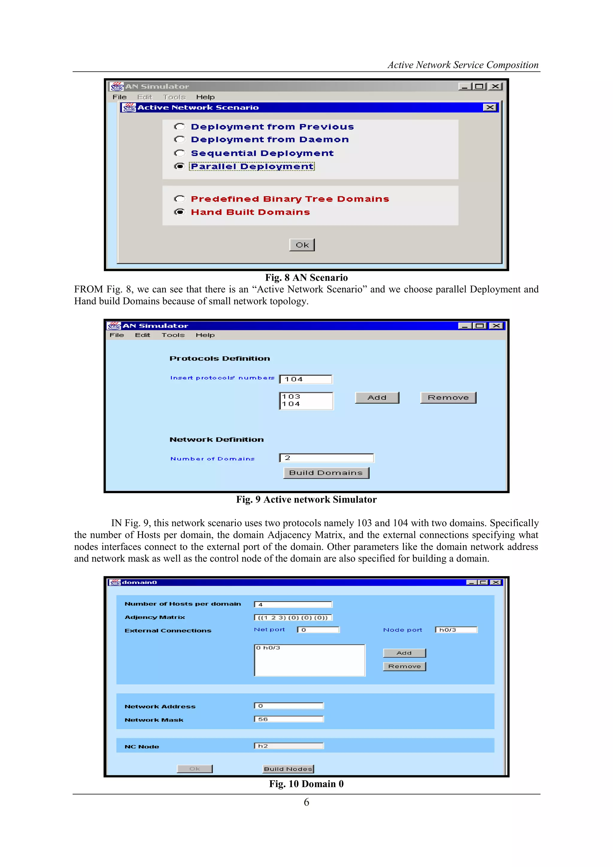 Active Network Service Composition
6
Fig. 8 AN Scenario
FROM Fig. 8, we can see that there is an “Active Network Scenario” and we choose parallel Deployment and
Hand build Domains because of small network topology.
Fig. 9 Active network Simulator
IN Fig. 9, this network scenario uses two protocols namely 103 and 104 with two domains. Specifically
the number of Hosts per domain, the domain Adjacency Matrix, and the external connections specifying what
nodes interfaces connect to the external port of the domain. Other parameters like the domain network address
and network mask as well as the control node of the domain are also specified for building a domain.
Fig. 10 Domain 0
 