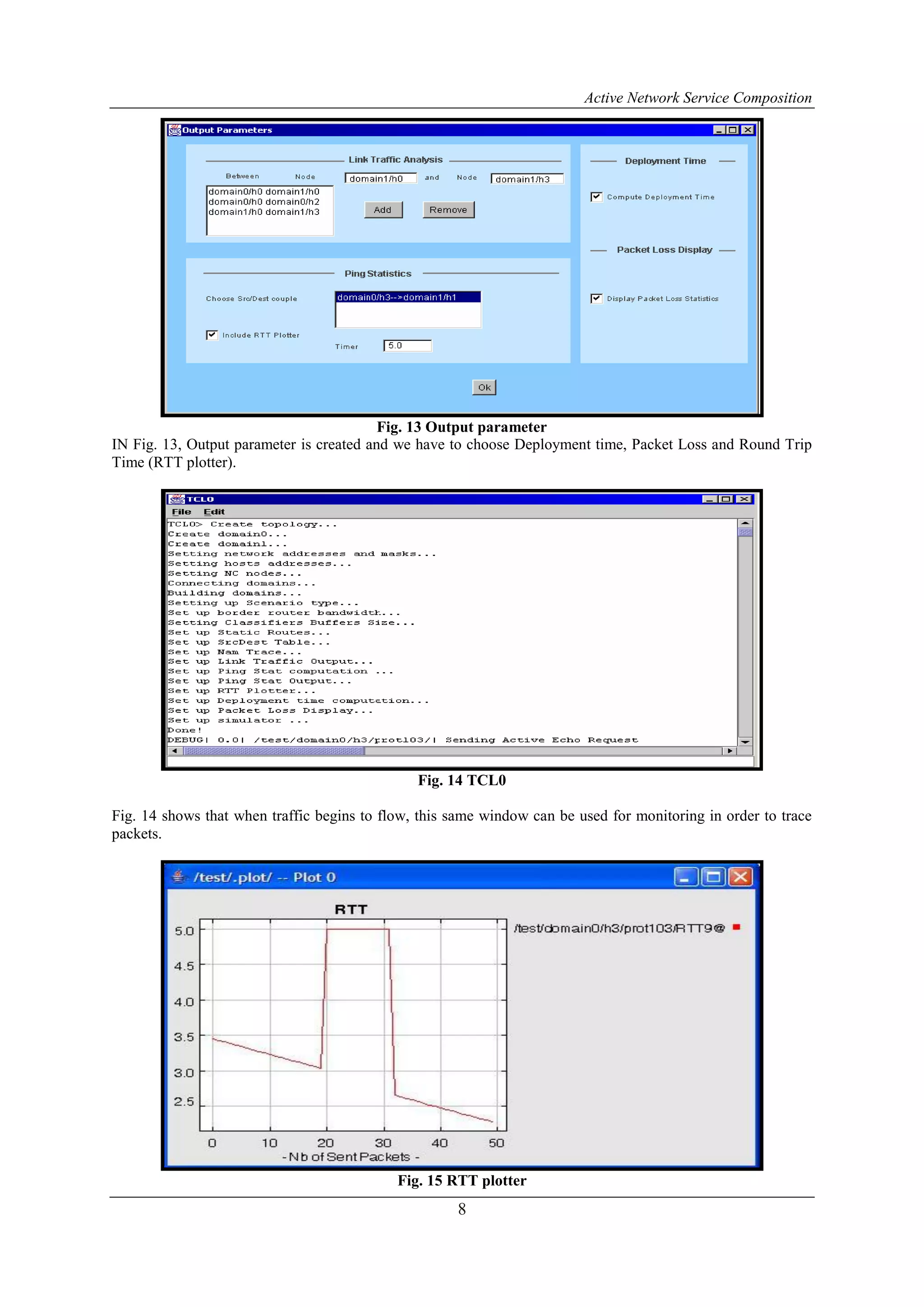 Active Network Service Composition
8
Fig. 13 Output parameter
IN Fig. 13, Output parameter is created and we have to choose Deployment time, Packet Loss and Round Trip
Time (RTT plotter).
Fig. 14 TCL0
Fig. 14 shows that when traffic begins to flow, this same window can be used for monitoring in order to trace
packets.
Fig. 15 RTT plotter
 