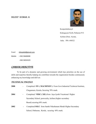 Dileep Kumar .g
Kumpazhatharayil
Kidangayam North, Patharam P.O
Kollam (Dist), Kerala,
India. PIN- 690522
Email : dileepkdd@gmail.com
Mobile : +965 96608408
+965 96934329
CAREER OBJECTIVE
To be part of a dynamic and growing environment which lays priorities on the use of
skills and expertise thereby helping me contribute towards the organization besides continuously
enhancing my knowledge and skill set.
TECHNICAL PROFILE
2008 - Completed ITI ( MACHINIST ) From Govt.Industrial Technical Institute,
Chegannure, Kerala, Securing 70% mark.
2004 - Completed VHSC ( XII ) from Jaya Jyothi Vocational Higher
Secondary School, poruvazhy, kollam (higher secondary
Board) securing 68% mark.
2002 - Completed SSLC from Santhi Nikethanam Model Higher Secondary
School, Patharam, Kerala, securing 60% mark.
 