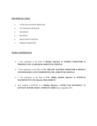 TECHNICAL SKILL
 TETRA PAK MACHINE OPERATOR
 CNC MACHINE OPERATOR
 MACHINIST
 MS OFFICE
 FIRE & SAFETY OFFICER
 FORKLIFT OPERATOR
WORK EXPERIENCE
 1 Year experience in the field of Machine Operator in MADRAS RADIATORS &
PRESSING LTD. AVADI ROAD AMBATTUR, CHENNAI
 1 Year experience in the field of CNC MILLING MACHINE OPERATOR in BHARAT
TECHNOLOGIES AUTO COMPONENTS LTD. AMBATTUR ,CHENNAI
 1 Year experience in the field of CNC Milling Machine Operator in INTIMATE
MACHINES PVT LTD, Monvila, TRIVANDRUM
 Now working in KUWAIT as a Machine Operator ( TETRA PAK MACHINES ) in
KUWAITI DANISH DIARY COMPANY ( KDD ) from September 2011.
 
