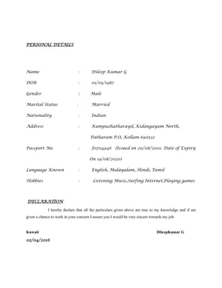 PERSONAL DETAILS
Name : Dileep Kumar G
DOB : 01/05/1987
Gender : Male
Marital Status : Married
Nationality : Indian
Address : Kumpazhatharayil, Kidangayam North,
Patharam P.O, Kollam 690522
Passport No. : J0704946 (Issued on 20/08/2010. Date of Expiry
On 19/08/2020)
Language Known : English, Malayalam, Hindi, Tamil
Hobbies : Listening Music,Surfing Internet,Playing games
DECLARATION
I hereby declare that all the particulars given above are true to my knowledge and if am
given a chance to work in your concern I assure you I would be very sincere towards my job.
Kuwait DileepKumar G
02/04/2016
 