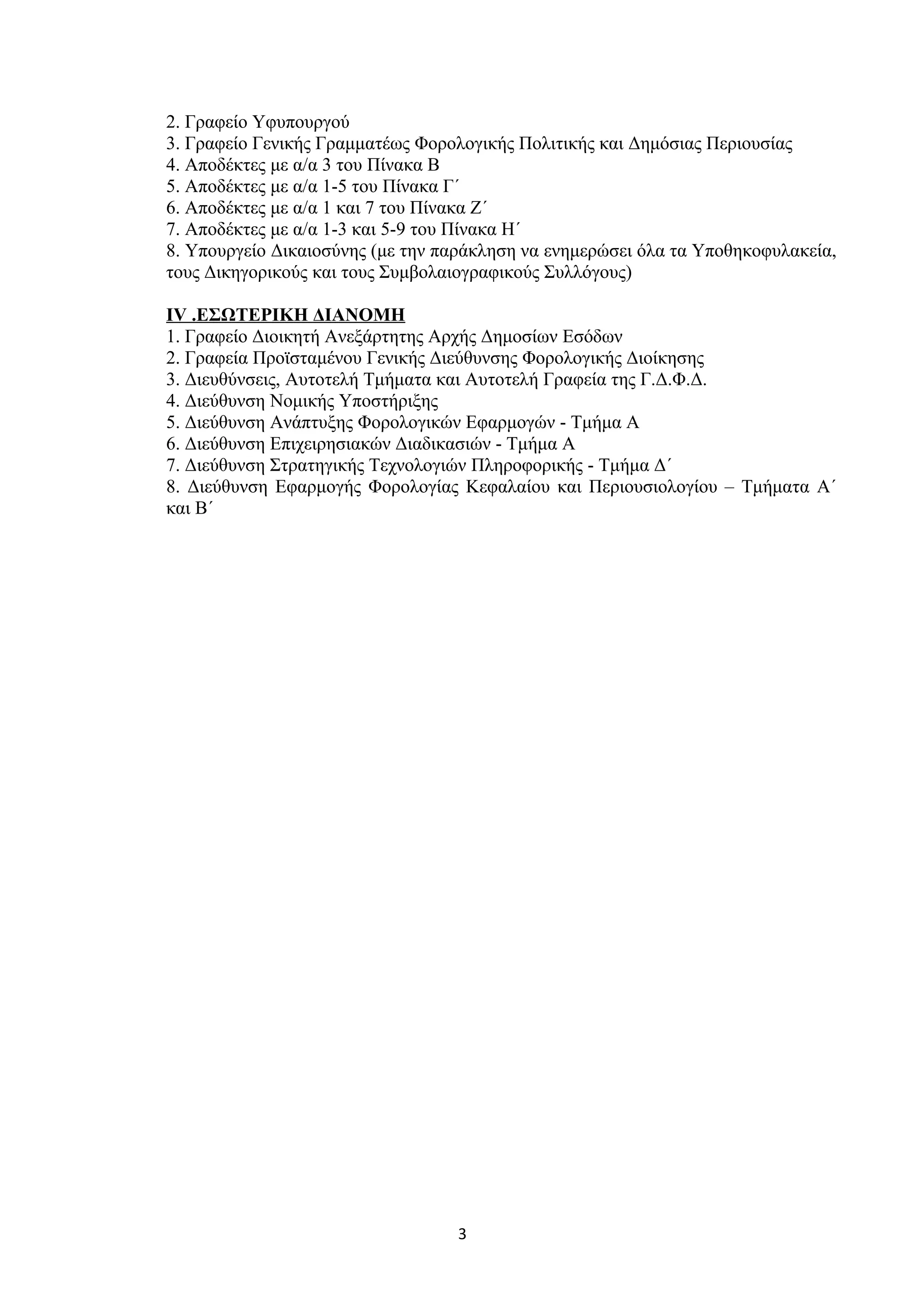 2. Γραφείο Υφυπουργού
3. Γραφείο Γενικής Γραμματέως Φορολογικής Πολιτικής και Δημόσιας Περιουσίας
4. Αποδέκτες με α/α 3 του Πίνακα Β
5. Αποδέκτες με α/α 1-5 του Πίνακα Γ΄
6. Αποδέκτες με α/α 1 και 7 του Πίνακα Ζ΄
7. Αποδέκτες με α/α 1-3 και 5-9 του Πίνακα Η΄
8. Υπουργείο Δικαιοσύνης (με την παράκληση να ενημερώσει όλα τα Υποθηκοφυλακεία,
τους Δικηγορικούς και τους Συμβολαιογραφικούς Συλλόγους)
IV .ΕΣΩΤΕΡΙΚΗ ΔΙΑΝΟΜΗ
1. Γραφείο Διοικητή Ανεξάρτητης Αρχής Δημοσίων Εσόδων
2. Γραφεία Προϊσταμένου Γενικής Διεύθυνσης Φορολογικής Διοίκησης
3. Διευθύνσεις, Αυτοτελή Τμήματα και Αυτοτελή Γραφεία της Γ.Δ.Φ.Δ.
4. Διεύθυνση Νομικής Υποστήριξης
5. Διεύθυνση Ανάπτυξης Φορολογικών Εφαρμογών - Τμήμα Α
6. Διεύθυνση Επιχειρησιακών Διαδικασιών - Τμήμα Α
7. Διεύθυνση Στρατηγικής Τεχνολογιών Πληροφορικής - Τμήμα Δ΄
8. Διεύθυνση Εφαρμογής Φορολογίας Κεφαλαίου και Περιουσιολογίου – Τμήματα Α΄
και Β΄
3
ΑΔΑ: ΨΠΞ346ΜΠ3Ζ-ΣΣ3
 
