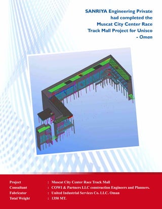 SANRIYA Engineering Private
had completed the
Muscat City Center Race
Track Mall Project for Unisco
- Oman
Project	 : 	 Muscat City Center Race Track Mall
Consultant 	 : 	 COWI & Partners LLC construction Engineers and Planners.
Fabricator 	 :	 United Industrial Services Co. LLC. Oman
Total Weight	 : 	 1350 MT.
 