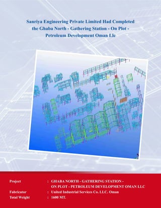 Project	 :	 GHABA NORTH - GATHERING STATION -
		 ON PLOT - PETROLEUM DEVELOPMENT OMAN LLC
Fabricator 	 :	 United Industrial Services Co. LLC. Oman
Total Weight	 : 	 1600 MT.
Sanriya Engineering Private Limited Had Completed
the Ghaba North - Gathering Station - On Plot -
Petroleum Development Oman Llc
 