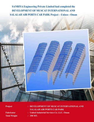 SANRIYA Engineering Private Limited had completed the
DEVELOPMENT OF MUSCAT INTERNATIONALAND
SALALAH AIR PORTS CAR PARK Project – Unisco - Oman
Project	 : 	 DEVELOPMENT OF MUSCAT INTERNATIONALAND
		 SALALAH AIR PORTS CAR PARK
Fabricator 	 :	 United Industrial Services Co. LLC. Oman
Total Weight	 : 	 350 MT.
 
