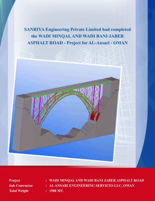 SANRIYA Engineering Private Limited had completed
the WADI MINQALAND WADI BANI JABER
ASPHALT ROAD - Project for AL-Ansari - OMAN
Project	 : 	 WADI MINQALAND WADI BANI JABER ASPHALT ROAD
Sub Contractor 	 :	 ALANSARI ENGINEERING SERVICES LLC, OMAN
Total Weight	 :	 1500 MT.
 