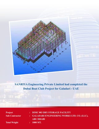 SANRIYA Engineering Private Limited had completed the
Dubai Boat Club Project for Galadari - UAE
Project	 : 	 DIMC 003 DRY STORAGE FACILITY
Sub Contractor	 : 	 GALADARI ENGINEERING WORKS LTD. CO. (LLC),
		 ABU DHABI
Total Weight	 : 	 1000 MT.
 