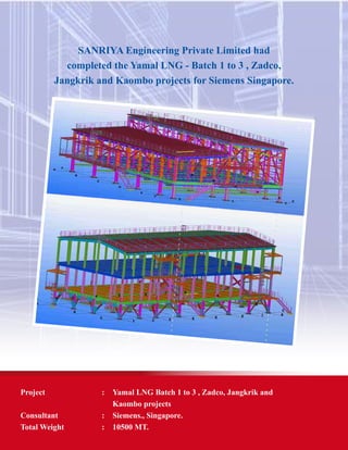SANRIYA Engineering Private Limited had
completed the Yamal LNG - Batch 1 to 3 , Zadco,
Jangkrik and Kaombo projects for Siemens Singapore.
Project	 : 	 Yamal LNG Batch 1 to 3 , Zadco, Jangkrik and
		 Kaombo projects
Consultant 	 : 	 Siemens., Singapore.
Total Weight	 : 	 10500 MT.
 