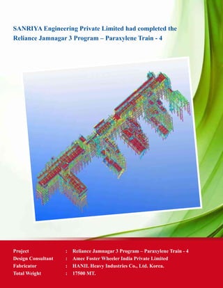 SANRIYA Engineering Private Limited had completed the
Reliance Jamnagar 3 Program – Paraxylene Train - 4
Project	 : 	 Reliance Jamnagar 3 Program – Paraxylene Train - 4
Design Consultant 	 : 	 Amec Foster Wheeler India Private Limited
Fabricator 	 :	 HANIL Heavy Industries Co., Ltd. Korea.
Total Weight	 : 	 17500 MT.
 