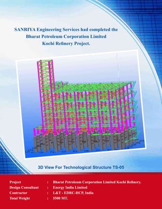 SANRIYA Engineering Services had completed the
Bharat Petroleum Corporation Limited
Kochi Refinery Project.
3D View For Technological Structure TS-05
Project	 : 	 Bharat Petroleum Corporation Limited Kochi Refinery.
Design Consultant 	 : 	 Energy India Limited
Contractor	 : 	 L&T - EDRC-HCP, India
Total Weight	 : 	 5500 MT.
 
