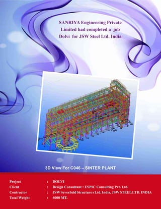 SANRIYA Engineering Private
Limited had completed a job
Dolvi for JSW Steel Ltd. India
3D View For C046 – SINTER PLANT
Project	 : 	 DOLVI
Client	 : 	 Design Consultant : ESPIC Consulting Pvt. Ltd.
Contractor	 : 	 JSWSeverfield Structure s Ltd. India, JSWSTEELLTD. INDIA
Total Weight	 : 	 6000 MT.
 
