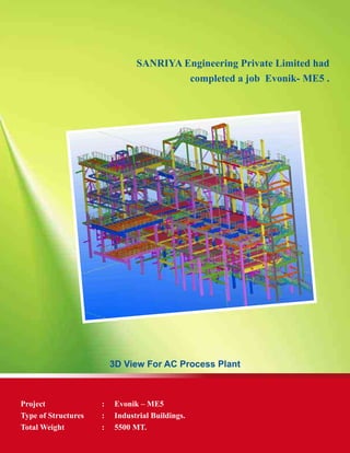 SANRIYA Engineering Private Limited had
completed a job Evonik- ME5 .
3D View For AC Process Plant
Project	 :	 Evonik – ME5
Type of Structures	 :	 Industrial Buildings.
Total Weight	 : 	 5500 MT.
 