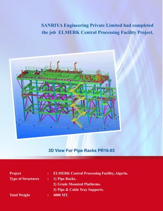 SANRIYA Engineering Private Limited had completed
the job ELMERK Central Processing Facility Project.
3D View For Pipe Racks PR16-03
Project	 : 	 ELMERK Central Processing Facility, Algeria.
Type of Structures	 :	 1) 	Pipe Racks.
			 2) 	Grade Mounted Platforms.
			 3) 	Pipe & Cable Tray Supports.
Total Weight	 : 	 4000 MT.
 