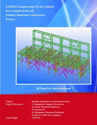 SANRIYA Engineering Private Limited
have completed the job
Kauther Depletion Compression
Project .
3D View For Tech Structures
Project	 :	 Kauther Depletion Compression Project.
Type of Structures	 :	 1) 	Equipment Support Structures.
			 2) Grade Mounted Platforms.
			 3) 	Pipe Racks.
			 4) 	Equipment Mounted Platforms.
			 5)	Pipe & Cable Tray Supports
Total Weight	 : 	 1750 MT.
 