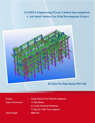 SANRIYA Engineering Private Limited had completed
a job South Yoloten Gas Field Development Project.
3D View For Pipe Racks PR11-02
Project	 :	 South Yoloten Gas Field Development
Type of Structures	 :	 1) 	Pipe Racks.
			 2) 	Grade Mounted Platforms.
			 3) 	Pipe & Cable Tray Supports.
Total Weight	 : 	 8000 MT.
 