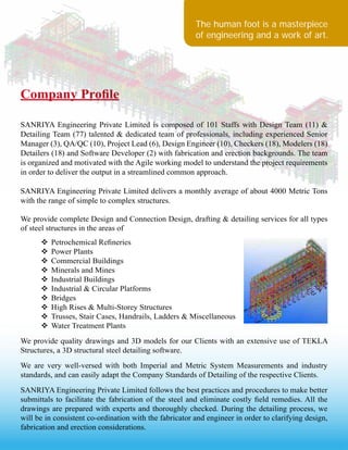 The human foot is a masterpiece
of engineering and a work of art.
Company Profile
SANRIYA Engineering Private Limited is composed of 101 Staffs with Design Team (11) &
Detailing Team (77) talented & dedicated team of professionals, including experienced Senior
Manager (3), QA/QC (10), Project Lead (6), Design Engineer (10), Checkers (18), Modelers (18)
Detailers (18) and Software Developer (2) with fabrication and erection backgrounds. The team
is organized and motivated with the Agile working model to understand the project requirements
in order to deliver the output in a streamlined common approach.
SANRIYA Engineering Private Limited delivers a monthly average of about 4000 Metric Tons
with the range of simple to complex structures.
We provide complete Design and Connection Design, drafting & detailing services for all types
of steel structures in the areas of
	 v	Petrochemical Refineries
	 v	Power Plants
	 v	Commercial Buildings
	 v	Minerals and Mines
	 v	Industrial Buildings
	 v	Industrial & Circular Platforms
	 v	Bridges
	 v	High Rises & Multi-Storey Structures
	 v	Trusses, Stair Cases, Handrails, Ladders & Miscellaneous
	 v	Water Treatment Plants
We provide quality drawings and 3D models for our Clients with an extensive use of TEKLA
Structures, a 3D structural steel detailing software.
We are very well-versed with both Imperial and Metric System Measurements and industry
standards, and can easily adapt the Company Standards of Detailing of the respective Clients.
SANRIYA Engineering Private Limited follows the best practices and procedures to make better
submittals to facilitate the fabrication of the steel and eliminate costly field remedies. All the
drawings are prepared with experts and thoroughly checked. During the detailing process, we
will be in consistent co-ordination with the fabricator and engineer in order to clarifying design,
fabrication and erection considerations.
 