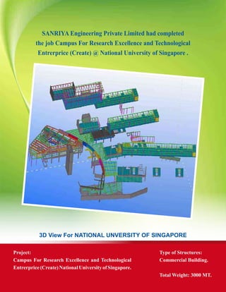 3D View For NATIONAL UNVERSITY OF SINGAPORE
Project:
Campus For Research Excellence and Technological
Entrerprice(Create)NationalUniversityofSingapore.
Type of Structures:
Commercial Building.
Total Weight: 3000 MT.
SANRIYA Engineering Private Limited had completed
the job Campus For Research Excellence and Technological
Entrerprice (Create) @ National University of Singapore .
 