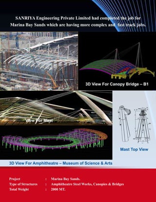 SANRIYA Engineering Private Limited had completed the job for
Marina Bay Sands which are having more complex and fast track jobs.
Project	 : 	 Marina Bay Sands.
Type of Structures	 : 	 Amphitheatre Steel Works, Canopies & Bridges
Total Weight	 : 	 2000 MT.
Mast Top View
3D View For Amphitheatre – Museum of Science & Arts
3D View For Canopy Bridge – B1
View For Mast
 