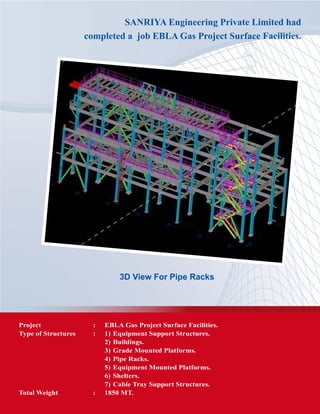 SANRIYA Engineering Private Limited had
completed a job EBLA Gas Project Surface Facilities.
3D View For Pipe Racks
Project	 :	 EBLA Gas Project Surface Facilities.
Type of Structures	 :	 1) 	Equipment Support Structures.
			 2) 	Buildings.
			 3) 	Grade Mounted Platforms.
			 4) 	Pipe Racks.
			 5) 	Equipment Mounted Platforms.
			 6) 	Shelters.
			 7) 	Cable Tray Support Structures.
Total Weight	 : 	 1850 MT.
 