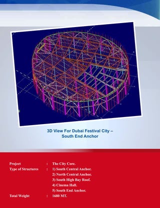3D View For Dubai Festival City –
South End Anchor
Project	 : 	 The City Core.
Type of Structures	 :	 1) South Central Anchor.
		 2) North Central Anchor.
		 3) South High Bay Roof.
		 4) Cinema Hall.
		 5) South End Anchor.
Total Weight	 : 	 1680 MT.
 