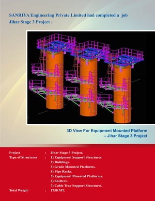SANRIYA Engineering Private Limited had completed a job
Jihar Stage 3 Project .
3D View For Equipment Mounted Platform
– Jihar Stage 3 Project
Project	 : 	 Jihar Stage 3 Project.
Type of Structures	 :	 1) Equipment Support Structures.
		 2) Buildings.
		 3) Grade Mounted Platforms.
		 4) Pipe Racks.
		 5) Equipment Mounted Platforms.
		 6) Shelters.
		 7) Cable Tray Support Structures.
Total Weight	 : 	 1750 MT.
 
