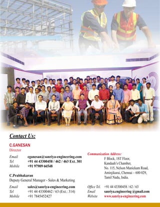 C.Ganesan
Director
Email	 cganesan@sanriya-engineering.com
Tel	 +91 44 43300458 / 462 / 463 Ext. 301
Mobile	 +91 97909 66548
C.Prabhakaran
Deputy General Manager - Sales & Marketing
Email 	 sales@sanriya-engineering.com
Tel	 +91 44 43300462 / 63 (Ext.: 314)
Mobile	 +91 7845452427
Communication Address:
	 F Block, 1ST Floor,
	 Kandaah’s Chamber,
	 No. 115, Nelson Manickam Road,
	 Aminjikarai, Chennai – 600 029,
	 Tamil Nadu, India.
Office Tel.	 +91 44 43300458 / 62 / 63
Email 	 sanriya.engineering @gmail.com
Website	 www.sanriya-engineering.com
Contact Us:
 