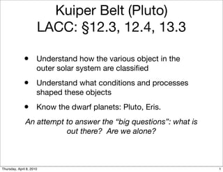 Kuiper Belt (Pluto)
                      LACC: §12.3, 12.4, 13.3

              •       Understand how the various object in the
                      outer solar system are classiﬁed
              •       Understand what conditions and processes
                      shaped these objects
              •       Know the dwarf planets: Pluto, Eris.
               An attempt to answer the “big questions”: what is
                          out there? Are we alone?



Thursday, April 8, 2010                                            1
 