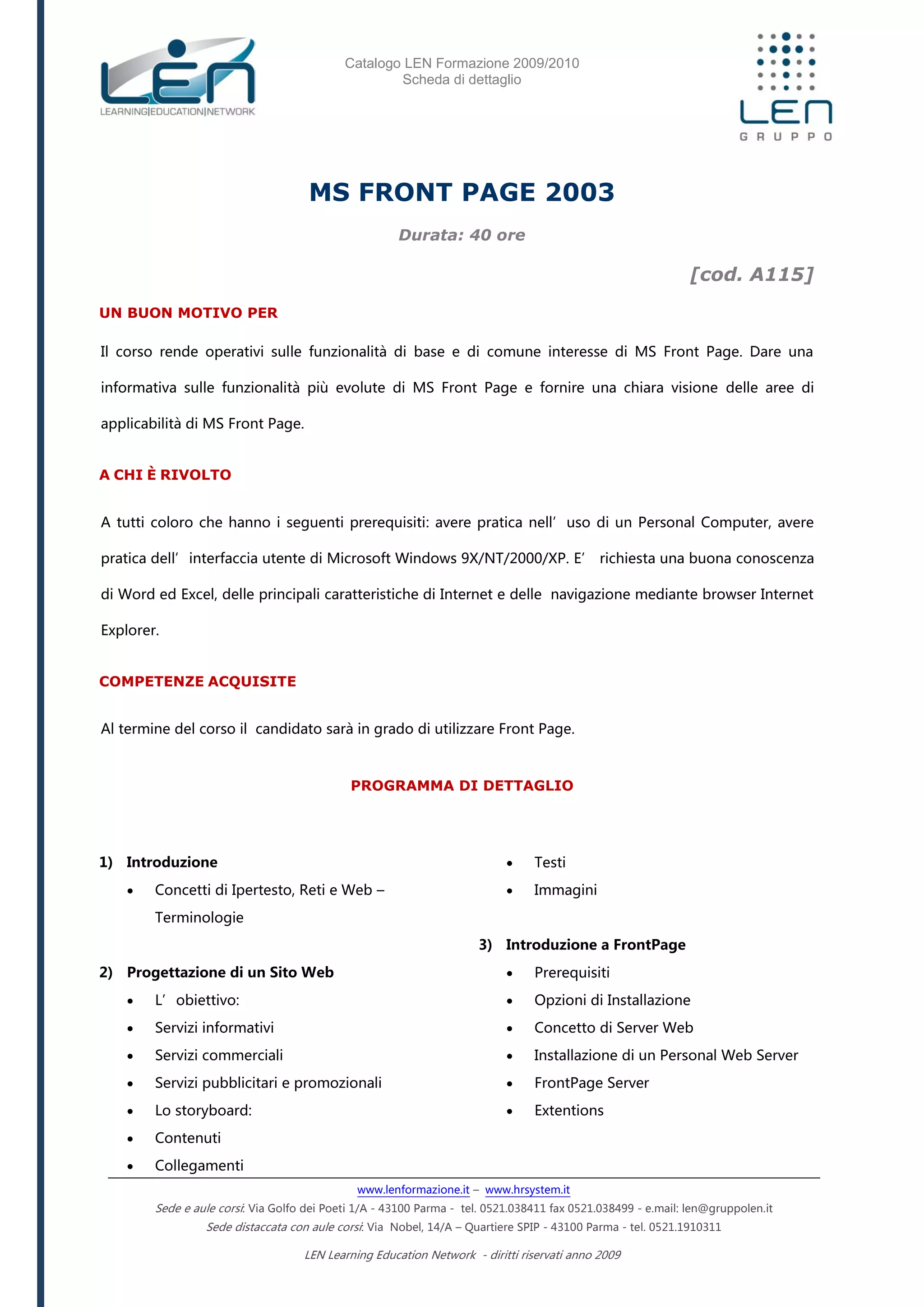 Catalogo LEN Formazione 2009/2010
Scheda di dettaglio
www.lenformazione.it – www.hrsystem.it
Sede e aule corsi: Via Golfo dei Poeti 1/A - 43100 Parma - tel. 0521.038411 fax 0521.038499 - e.mail: len@gruppolen.it
Sede distaccata con aule corsi: Via Nobel, 14/A – Quartiere SPIP - 43100 Parma - tel. 0521.1910311
LEN Learning Education Network - diritti riservati anno 2009
MS FRONT PAGE 2003
Durata: 40 ore
[cod. A115]
UN BUON MOTIVO PER
Il corso rende operativi sulle funzionalità di base e di comune interesse di MS Front Page. Dare una
informativa sulle funzionalità più evolute di MS Front Page e fornire una chiara visione delle aree di
applicabilità di MS Front Page.
A CHI È RIVOLTO
A tutti coloro che hanno i seguenti prerequisiti: avere pratica nell’uso di un Personal Computer, avere
pratica dell’interfaccia utente di Microsoft Windows 9X/NT/2000/XP. E’ richiesta una buona conoscenza
di Word ed Excel, delle principali caratteristiche di Internet e delle navigazione mediante browser Internet
Explorer.
COMPETENZE ACQUISITE
Al termine del corso il candidato sarà in grado di utilizzare Front Page.
PROGRAMMA DI DETTAGLIO
1) Introduzione
 Concetti di Ipertesto, Reti e Web –
Terminologie
2) Progettazione di un Sito Web
 L’obiettivo:
 Servizi informativi
 Servizi commerciali
 Servizi pubblicitari e promozionali
 Lo storyboard:
 Contenuti
 Collegamenti
 Testi
 Immagini
3) Introduzione a FrontPage
 Prerequisiti
 Opzioni di Installazione
 Concetto di Server Web
 Installazione di un Personal Web Server
 FrontPage Server
 Extentions
 