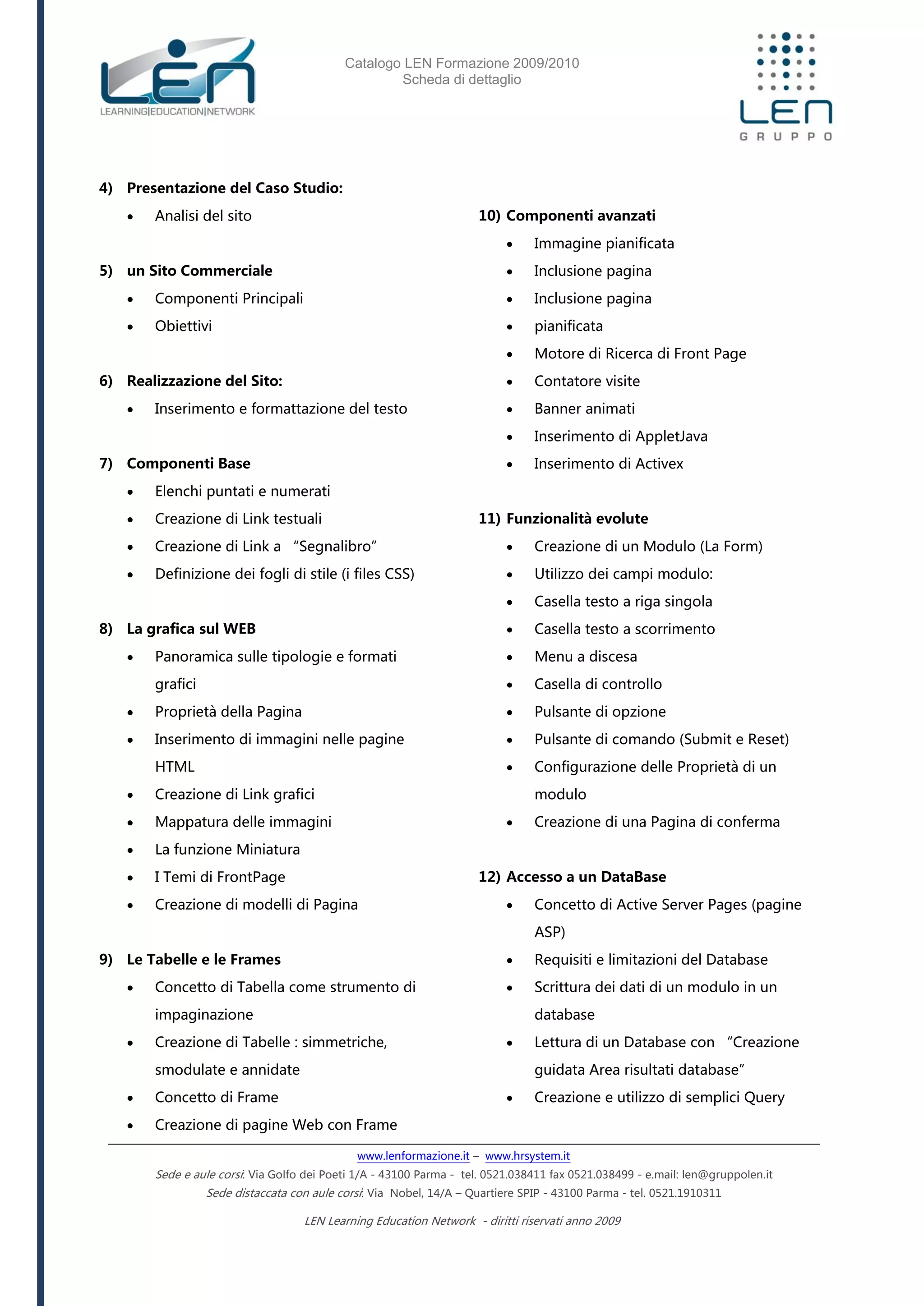 Catalogo LEN Formazione 2009/2010
Scheda di dettaglio
www.lenformazione.it – www.hrsystem.it
Sede e aule corsi: Via Golfo dei Poeti 1/A - 43100 Parma - tel. 0521.038411 fax 0521.038499 - e.mail: len@gruppolen.it
Sede distaccata con aule corsi: Via Nobel, 14/A – Quartiere SPIP - 43100 Parma - tel. 0521.1910311
LEN Learning Education Network - diritti riservati anno 2009
4) Presentazione del Caso Studio:
 Analisi del sito
5) un Sito Commerciale
 Componenti Principali
 Obiettivi
6) Realizzazione del Sito:
 Inserimento e formattazione del testo
7) Componenti Base
 Elenchi puntati e numerati
 Creazione di Link testuali
 Creazione di Link a “Segnalibro”
 Definizione dei fogli di stile (i files CSS)
8) La grafica sul WEB
 Panoramica sulle tipologie e formati
grafici
 Proprietà della Pagina
 Inserimento di immagini nelle pagine
HTML
 Creazione di Link grafici
 Mappatura delle immagini
 La funzione Miniatura
 I Temi di FrontPage
 Creazione di modelli di Pagina
9) Le Tabelle e le Frames
 Concetto di Tabella come strumento di
impaginazione
 Creazione di Tabelle : simmetriche,
smodulate e annidate
 Concetto di Frame
 Creazione di pagine Web con Frame
10) Componenti avanzati
 Immagine pianificata
 Inclusione pagina
 Inclusione pagina
 pianificata
 Motore di Ricerca di Front Page
 Contatore visite
 Banner animati
 Inserimento di AppletJava
 Inserimento di Activex
11) Funzionalità evolute
 Creazione di un Modulo (La Form)
 Utilizzo dei campi modulo:
 Casella testo a riga singola
 Casella testo a scorrimento
 Menu a discesa
 Casella di controllo
 Pulsante di opzione
 Pulsante di comando (Submit e Reset)
 Configurazione delle Proprietà di un
modulo
 Creazione di una Pagina di conferma
12) Accesso a un DataBase
 Concetto di Active Server Pages (pagine
ASP)
 Requisiti e limitazioni del Database
 Scrittura dei dati di un modulo in un
database
 Lettura di un Database con “Creazione
guidata Area risultati database”
 Creazione e utilizzo di semplici Query
 
