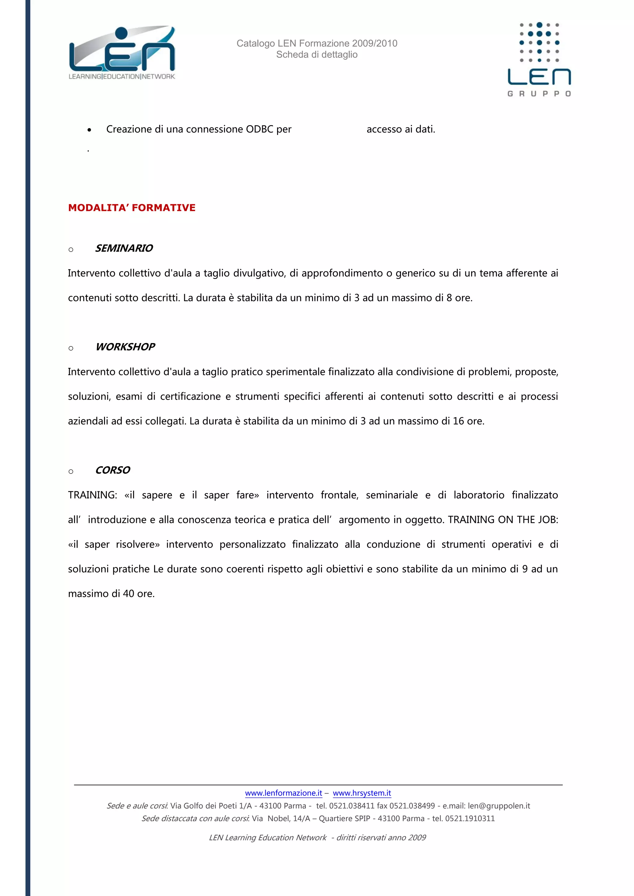 Catalogo LEN Formazione 2009/2010
Scheda di dettaglio
www.lenformazione.it – www.hrsystem.it
Sede e aule corsi: Via Golfo dei Poeti 1/A - 43100 Parma - tel. 0521.038411 fax 0521.038499 - e.mail: len@gruppolen.it
Sede distaccata con aule corsi: Via Nobel, 14/A – Quartiere SPIP - 43100 Parma - tel. 0521.1910311
LEN Learning Education Network - diritti riservati anno 2009
 Creazione di una connessione ODBC per accesso ai dati.
.
MODALITA’ FORMATIVE
o SEMINARIO
Intervento collettivo d'aula a taglio divulgativo, di approfondimento o generico su di un tema afferente ai
contenuti sotto descritti. La durata è stabilita da un minimo di 3 ad un massimo di 8 ore.
o WORKSHOP
Intervento collettivo d'aula a taglio pratico sperimentale finalizzato alla condivisione di problemi, proposte,
soluzioni, esami di certificazione e strumenti specifici afferenti ai contenuti sotto descritti e ai processi
aziendali ad essi collegati. La durata è stabilita da un minimo di 3 ad un massimo di 16 ore.
o CORSO
TRAINING: «il sapere e il saper fare» intervento frontale, seminariale e di laboratorio finalizzato
all’introduzione e alla conoscenza teorica e pratica dell’argomento in oggetto. TRAINING ON THE JOB:
«il saper risolvere» intervento personalizzato finalizzato alla conduzione di strumenti operativi e di
soluzioni pratiche Le durate sono coerenti rispetto agli obiettivi e sono stabilite da un minimo di 9 ad un
massimo di 40 ore.
 