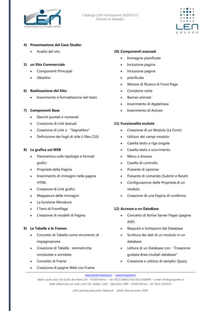 Catalogo LEN Formazione 2009/2010
Scheda di dettaglio
www.lenformazione.it – www.hrsystem.it
Sede e aule corsi: Via Golfo dei Poeti 1/A - 43100 Parma - tel. 0521.038411 fax 0521.038499 - e.mail: len@gruppolen.it
Sede distaccata con aule corsi: Via Nobel, 14/A – Quartiere SPIP - 43100 Parma - tel. 0521.1910311
LEN Learning Education Network - diritti riservati anno 2009
4) Presentazione del Caso Studio:
 Analisi del sito
5) un Sito Commerciale
 Componenti Principali
 Obiettivi
6) Realizzazione del Sito:
 Inserimento e formattazione del testo
7) Componenti Base
 Elenchi puntati e numerati
 Creazione di Link testuali
 Creazione di Link a “Segnalibro”
 Definizione dei fogli di stile (i files CSS)
8) La grafica sul WEB
 Panoramica sulle tipologie e formati
grafici
 Proprietà della Pagina
 Inserimento di immagini nelle pagine
HTML
 Creazione di Link grafici
 Mappatura delle immagini
 La funzione Miniatura
 I Temi di FrontPage
 Creazione di modelli di Pagina
9) Le Tabelle e le Frames
 Concetto di Tabella come strumento di
impaginazione
 Creazione di Tabelle : simmetriche,
smodulate e annidate
 Concetto di Frame
 Creazione di pagine Web con Frame
10) Componenti avanzati
 Immagine pianificata
 Inclusione pagina
 Inclusione pagina
 pianificata
 Motore di Ricerca di Front Page
 Contatore visite
 Banner animati
 Inserimento di AppletJava
 Inserimento di Activex
11) Funzionalità evolute
 Creazione di un Modulo (La Form)
 Utilizzo dei campi modulo:
 Casella testo a riga singola
 Casella testo a scorrimento
 Menu a discesa
 Casella di controllo
 Pulsante di opzione
 Pulsante di comando (Submit e Reset)
 Configurazione delle Proprietà di un
modulo
 Creazione di una Pagina di conferma
12) Accesso a un DataBase
 Concetto di Active Server Pages (pagine
ASP)
 Requisiti e limitazioni del Database
 Scrittura dei dati di un modulo in un
database
 Lettura di un Database con “Creazione
guidata Area risultati database”
 Creazione e utilizzo di semplici Query
 