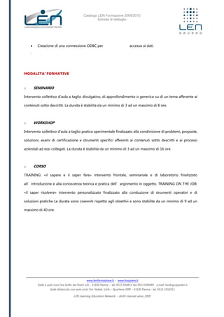 Catalogo LEN Formazione 2009/2010
Scheda di dettaglio
www.lenformazione.it – www.hrsystem.it
Sede e aule corsi: Via Golfo dei Poeti 1/A - 43100 Parma - tel. 0521.038411 fax 0521.038499 - e.mail: len@gruppolen.it
Sede distaccata con aule corsi: Via Nobel, 14/A – Quartiere SPIP - 43100 Parma - tel. 0521.1910311
LEN Learning Education Network - diritti riservati anno 2009
 Creazione di una connessione ODBC per accesso ai dati.
.
MODALITA’ FORMATIVE
o SEMINARIO
Intervento collettivo d'aula a taglio divulgativo, di approfondimento o generico su di un tema afferente ai
contenuti sotto descritti. La durata è stabilita da un minimo di 3 ad un massimo di 8 ore.
o WORKSHOP
Intervento collettivo d'aula a taglio pratico sperimentale finalizzato alla condivisione di problemi, proposte,
soluzioni, esami di certificazione e strumenti specifici afferenti ai contenuti sotto descritti e ai processi
aziendali ad essi collegati. La durata è stabilita da un minimo di 3 ad un massimo di 16 ore.
o CORSO
TRAINING: «il sapere e il saper fare» intervento frontale, seminariale e di laboratorio finalizzato
all’introduzione e alla conoscenza teorica e pratica dell’argomento in oggetto. TRAINING ON THE JOB:
«il saper risolvere» intervento personalizzato finalizzato alla conduzione di strumenti operativi e di
soluzioni pratiche Le durate sono coerenti rispetto agli obiettivi e sono stabilite da un minimo di 9 ad un
massimo di 40 ore.
 