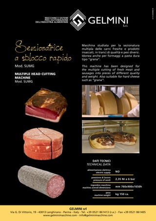 GELMINI srl
Via G. Di Vittorio, 19 - 43013 Langhirano - Parma - Italy - Tel. +39 0521 861413 (r.a.) - Fax +39 0521 861405
www.gelminimacchine.com - info@gelminimacchine.com
DATI TECNICI
TECHNICAL DATA
alimentazione elettrica
electric supply
pressione di lavoro
pressure of work
ingombro macchina
machine overall dimensions
peso
machine weight
NO
2,35 NI a 6 bar
mm 760x900x1650h
kg 150 ca.
Sezionatrice
a sblocco rapidoMod. SUMG
MULTIPLE HEAD CUTTING
MACHINE
Mod. SUMG
A115-SK004/14
Macchina studiata per la sezionatura
multipla delle carni fresche e prodotti
insaccati, in tranci di qualità e pesi diversi.
Idonea anche per formaggi a pasta dura
tipo “grana”.
This machine has been designed for
the multiple cutting of fresh meat and
sausages into pieces of different quality
and weight. Also suitable for hard cheese
such as “grana”.
 