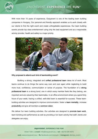 With more than 10 years of experience, Enjoyevent is one of the leading team building
companies in Hungary. Our personal and friendly approach enables us to work closely with
our clients to find the right event and create unforgettable experiences. Our team building
events provide top class entertainment using only the best equipment and as a responsible
activity provider, health and safety is a major priority.
Why proposed to attend such kind of teambuilding event?
Building a strong, integrated and unified professional team takes lot of work. Most
teams continue to do things the same way over and over again while neglecting to build
more trust, confidence, communication or sense of purpose. The foundation of a strong
professional team is a strong bond, one in which every member feels like they belong, are
important and are valued by their teammates. In an office environment where you spend forty
hours of your week, having a unified, well-oiled team is essential for success. These team-
building activities are designed to improve communication, foster a team mentality, increase
productivity and give all members a common vision.
We deliver fun team building activities. Our activities are designed to promote team work,
team bonding and performance as well as providing a fun team activity that staff, clients and
delegates can enjoy.
 