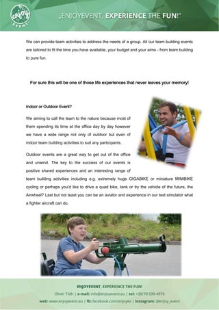 We can provide team activities to address the needs of a group. All our team building events
are tailored to fit the time you have available, your budget and your aims - from team building
to pure fun.
For sure this will be one of those life experiences that never leaves your memory!
Indoor or Outdoor Event?
We aiming to call the team to the nature because most of
them spending its time at the office day by day however
we have a wide range not only of outdoor but even of
indoor team building activities to suit any participants.
Outdoor events are a great way to get out of the office
and unwind. The key to the success of our events is
positive shared experiences and an interesting range of
team building activities including e.g. extremely huge GIGABIKE or miniature MINIBIKE
cycling or perhaps you'd like to drive a quad bike, tank or try the vehicle of the future, the
Airwheel? Last but not least you can be an aviator and experience in our test simulator what
a fighter aircraft can do.
 